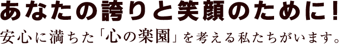 あなたの誇りと笑顔のために、安心に満ちた心の楽園を考える私たちがいます。